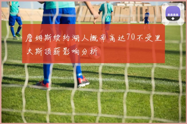 詹姆斯续约湖人概率高达70不受里夫斯顶薪影响分析