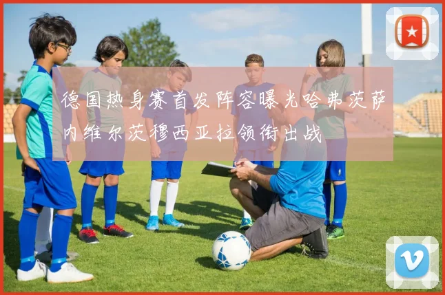 德国热身赛首发阵容曝光哈弗茨萨内维尔茨穆西亚拉领衔出战