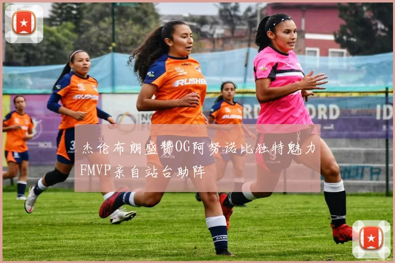 杰伦布朗盛赞OG阿努诺比独特魅力FMVP亲自站台助阵