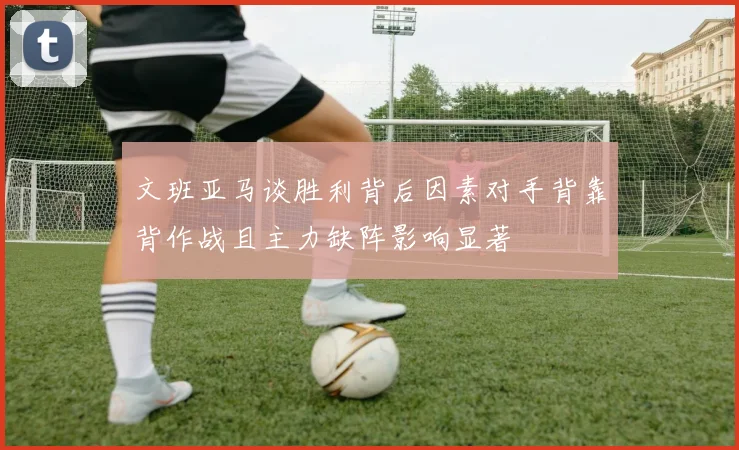 文班亚马谈胜利背后因素对手背靠背作战且主力缺阵影响显著