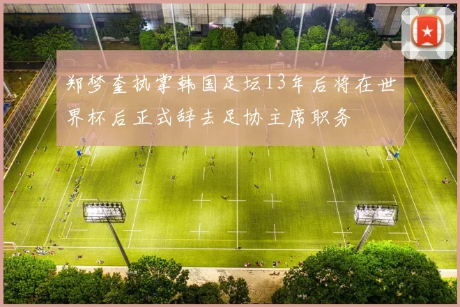 郑梦奎执掌韩国足坛13年后将在世界杯后正式辞去足协主席职务