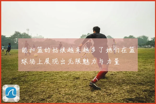 能扣篮的姑娘越来越多了她们在篮球场上展现出无限魅力与力量