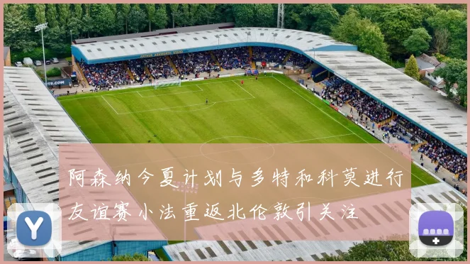 阿森纳今夏计划与多特和科莫进行友谊赛小法重返北伦敦引关注