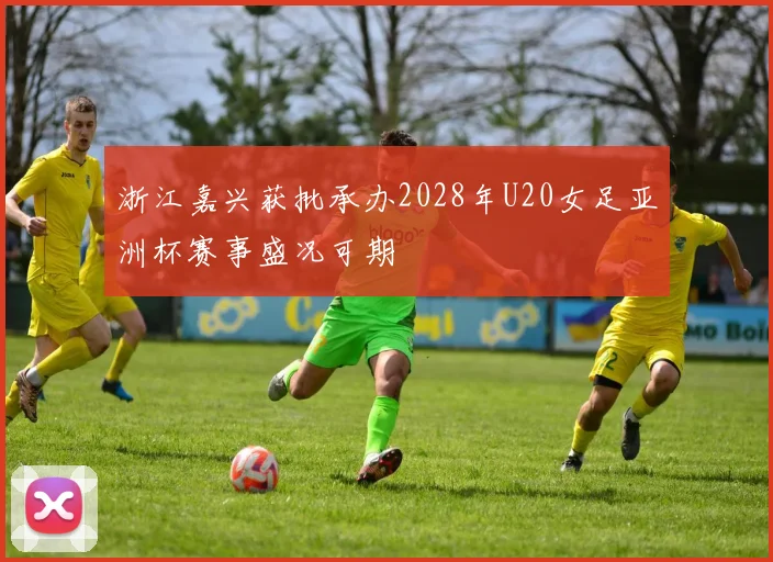 浙江嘉兴获批承办2028年U20女足亚洲杯赛事盛况可期