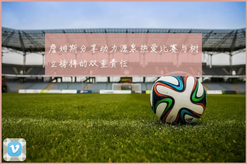 詹姆斯分享动力源泉热爱比赛与树立榜样的双重责任