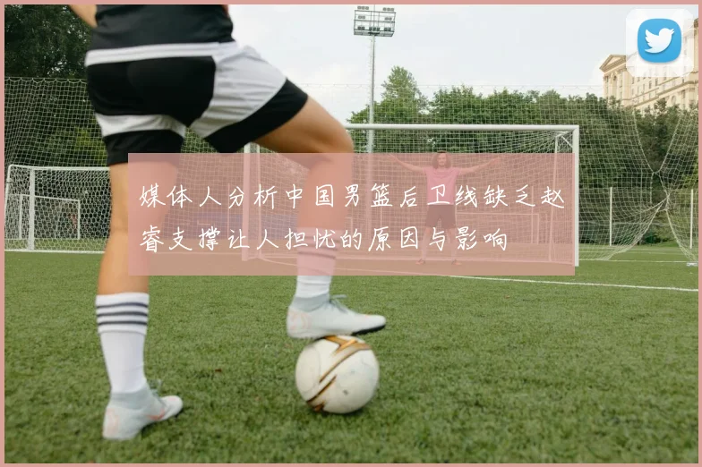 媒体人分析中国男篮后卫线缺乏赵睿支撑让人担忧的原因与影响
