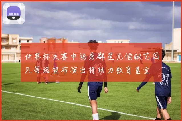 世界杯决赛中场秀群星无偿献艺因凡蒂诺宣布演出将助力教育基金