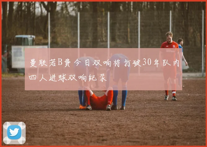 曼联若B费今日双响将打破30年队内四人进球双响纪录