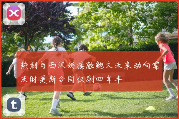 热刺与西汉姆接触鲍文未来动向需及时更新合同仅剩四年半