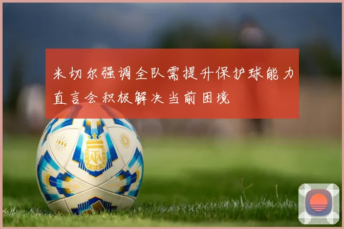 米切尔强调全队需提升保护球能力直言会积极解决当前困境