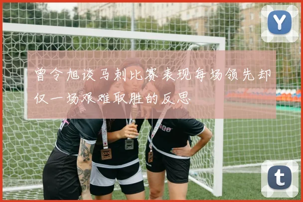 曾令旭谈马刺比赛表现每场领先却仅一场艰难取胜的反思