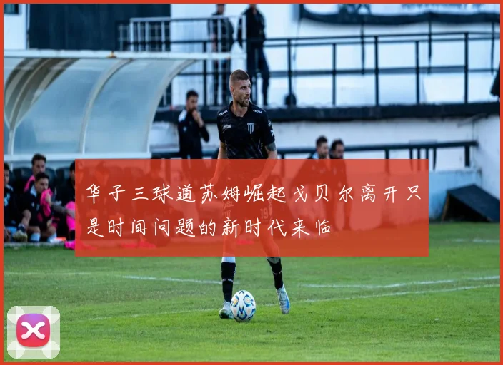 华子三球道苏姆崛起戈贝尔离开只是时间问题的新时代来临