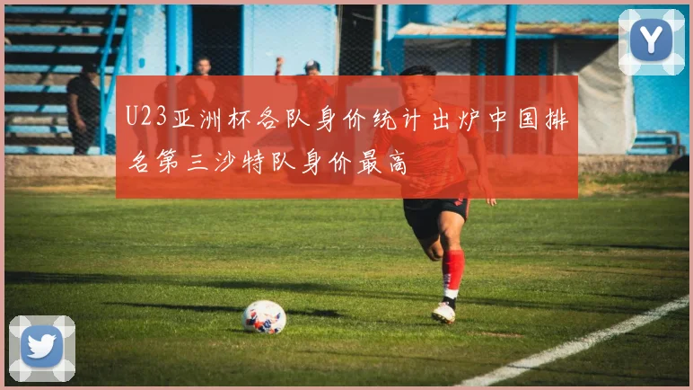 U23亚洲杯各队身价统计出炉中国排名第三沙特队身价最高