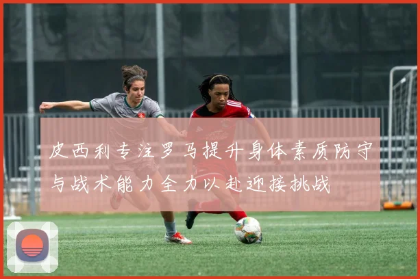 皮西利专注罗马提升身体素质防守与战术能力全力以赴迎接挑战