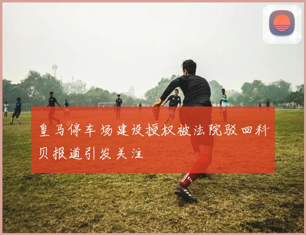 皇马停车场建设授权被法院驳回科贝报道引发关注