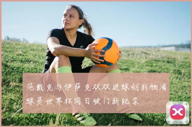 范戴克与伊萨克双双进球创利物浦球员世界杯同日破门新纪录