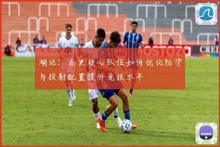 湖记：东里核心队伍如何优化防守与投射配置提升竞技水平