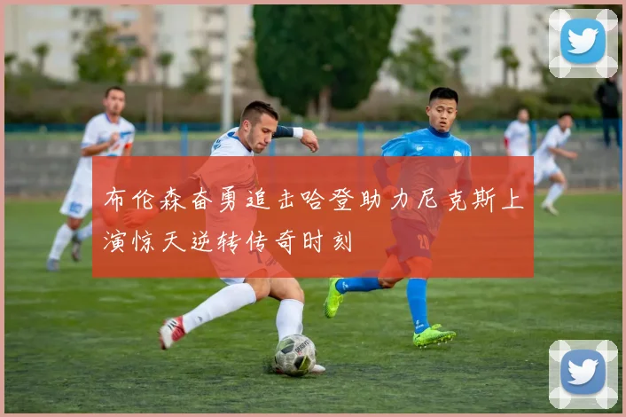 布伦森奋勇追击哈登助力尼克斯上演惊天逆转传奇时刻