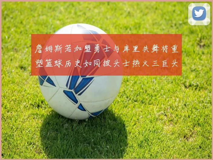 詹姆斯若加盟勇士与库里共舞将重塑篮球历史如同披头士热火三巨头再现