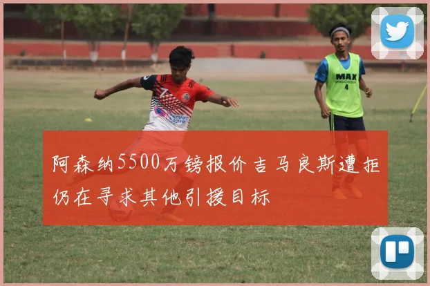 阿森纳5500万镑报价吉马良斯遭拒仍在寻求其他引援目标