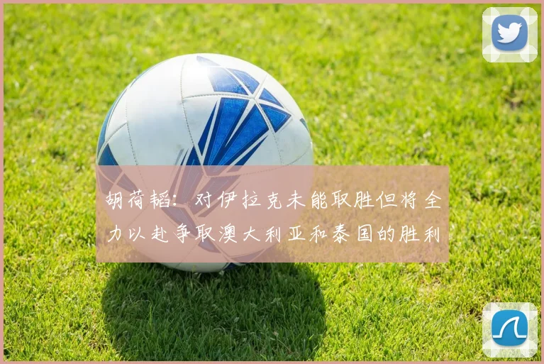 胡荷韬：对伊拉克未能取胜但将全力以赴争取澳大利亚和泰国的胜利