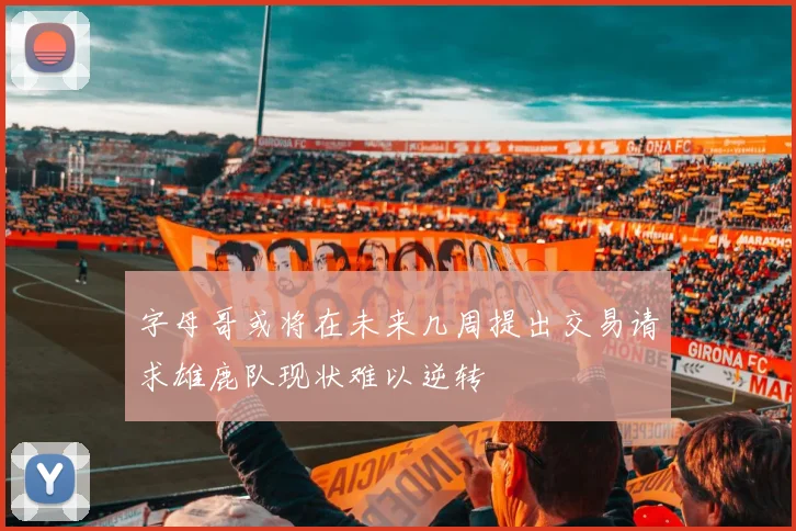 字母哥或将在未来几周提出交易请求雄鹿队现状难以逆转