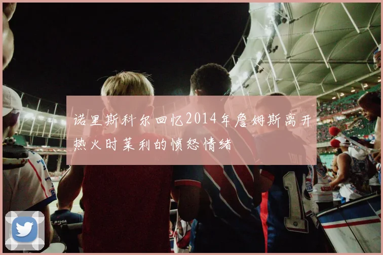 诺里斯科尔回忆2014年詹姆斯离开热火时莱利的愤怒情绪