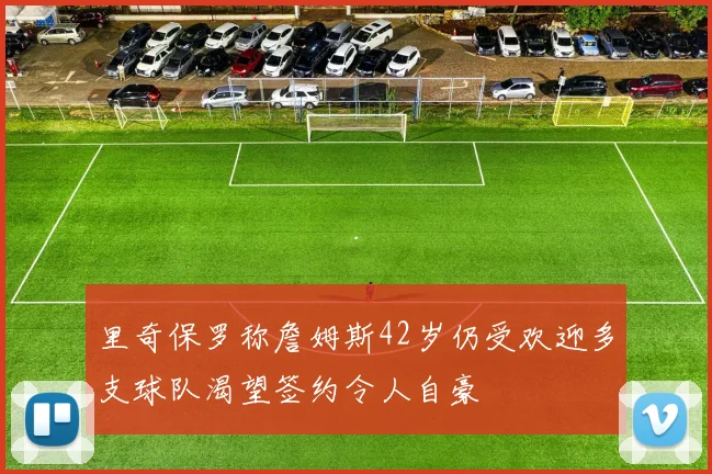里奇保罗称詹姆斯42岁仍受欢迎多支球队渴望签约令人自豪