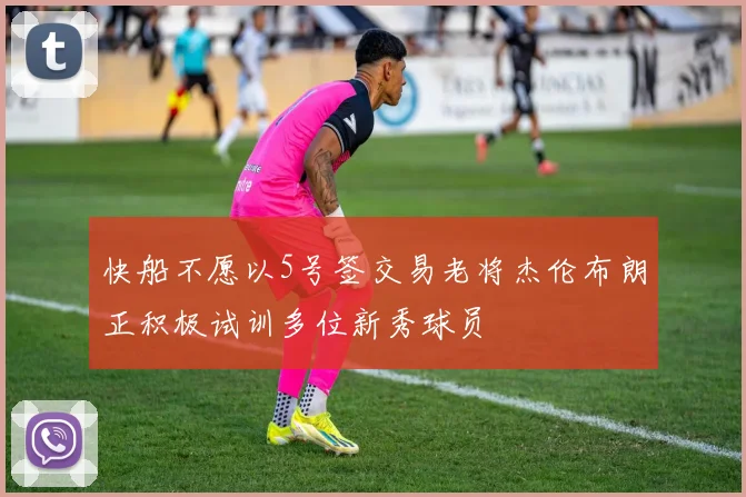 快船不愿以5号签交易老将杰伦布朗正积极试训多位新秀球员