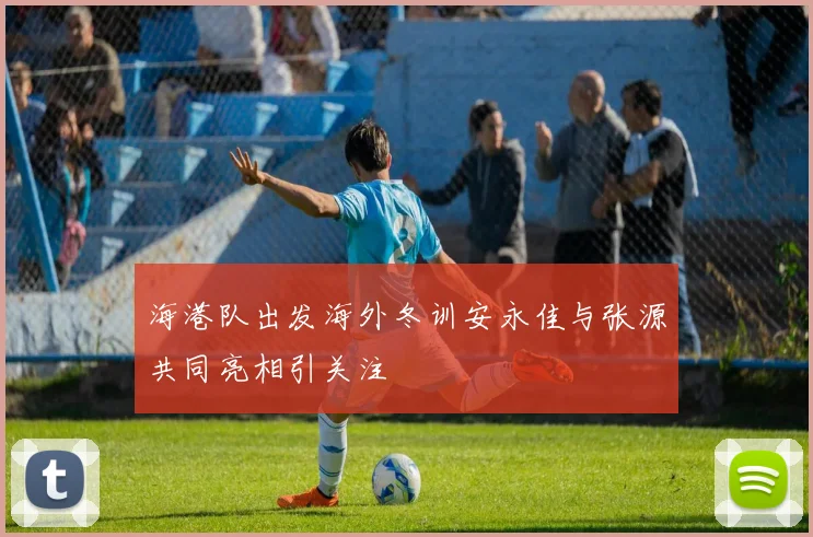 海港队出发海外冬训安永佳与张源共同亮相引关注