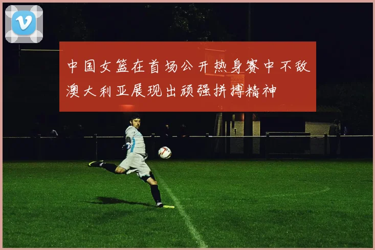 中国女篮在首场公开热身赛中不敌澳大利亚展现出顽强拼搏精神