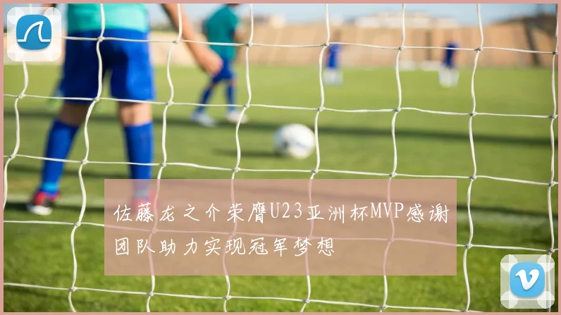 佐藤龙之介荣膺U23亚洲杯MVP感谢团队助力实现冠军梦想